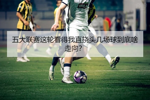 五大联赛这轮看得我直挠头几场球到底啥走向？