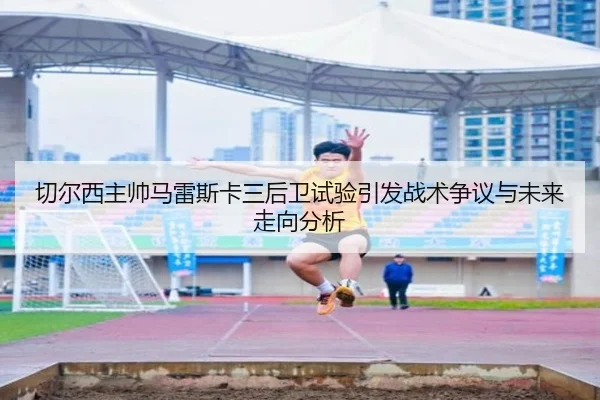 切尔西主帅马雷斯卡三后卫试验引发战术争议与未来走向分析