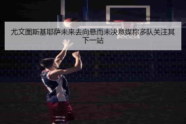 尤文图斯基耶萨未来去向悬而未决意媒称多队关注其下一站