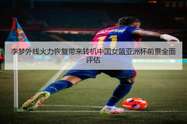 李梦外线火力恢复带来转机中国女篮亚洲杯前景全面评估