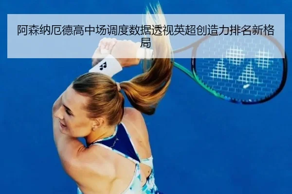 阿森纳厄德高中场调度数据透视英超创造力排名新格局