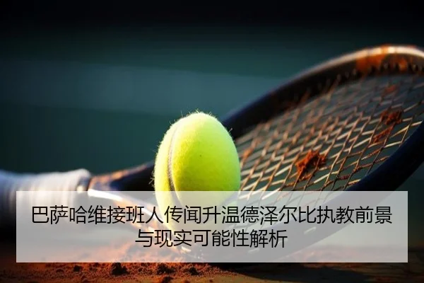 巴萨哈维接班人传闻升温德泽尔比执教前景与现实可能性解析