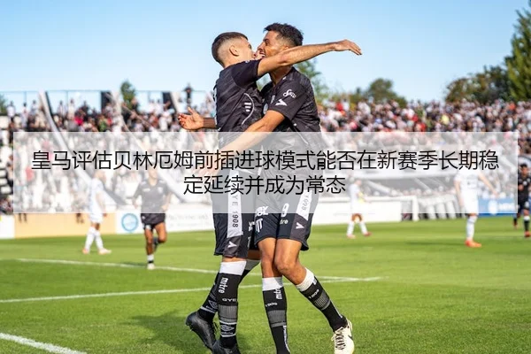 皇马评估贝林厄姆前插进球模式能否在新赛季长期稳定延续并成为常态